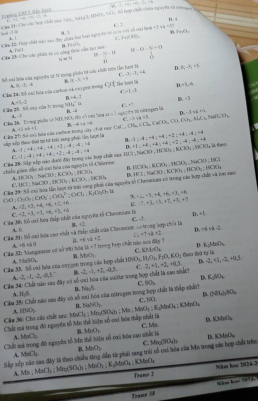 D,-2;+6;+6;-2;+6
Trường THPT Bắc Bình.+2,+6;+6;-2;-6
Câu 21: Cho các hợp chất sau: NHạ, Nh I_4Cl,HNO_3,NO_2. Số hợp chất chứa nguyên tử nitrogen ở
D. 4.
C. 2.
hoá -3 là B. 3.
D. Fe_2O_3.
Câu 22: Hợp chất nào sau đây chứa hai loại nguyên tử iron về i số oxi hoá +2va+3?
A. 1, C. Fe(OH)_3.
B.
A. FeO.
Câu 23: Cho các phân tử có công thức cấu tạo sau: Fe_3O_4.
H-O-N=O
H-N-H
Nequiv N H
Số oxi hóa của nguyên tử N trong phân tử các chất trên lần lượt là
B. 0; -3; x -3;-3;+4. D. 0;-3;+5.
C.
A. 0;-3;-4 ).+3,-6. Chủ t
  
Câu 24:S_0^(1 oxi hóa của carbon và oxygen trong C_2)O_4^((2-) lần lượt là
C. +1,-3 JANG
B +4,-2
A +3,-2
Câu 25. Số oxy của N trong NH_4^+la D. +3
N
A. -3 B. -4 C. +!
Câu 26. Trong phân tử NH: NO_3)th sà số oxi hóa củn 2 nguyên tử nitrogen là
B. -4va+6. C. -3 va+5. D. -3va+6.
Câu 27: Soverline 0 6 oxi hóa của carbon trong dãy chất sau: CaC_2,CH_4,CCl_4,CaCO_3,CO,CO_2,Al_4C_3,NaHCO_3,
A +1va+1.
B. -1;-4;+4;+4;+2;+4;-4;+4
sắp xếp theo thứ tự từ trái sang phải lần lượt là
-1;+4;+4;+4;+2;-4;-4;+4
D. +1;+4;+4;+4;+2;-4;-4;+4
A. -1;-4;+4;+4;+2;-4;-4;+4
Câu 28: Sắp xếp nào dưới đây trong các hợp chất sau: HCl ; NaClO;HClO_2;KClO_3;HClO_4 là theo
C.
chiều giảm dần số oxi hóa của nguyên tố Chlorine:
A. HCIO_2 : NaClO ; HClO_2;KClO_3;HClO_4 KClO_3;HClO_4
B. HCl;NaClO;KClO_3;HClO_2;HClO_4 HClO_4;KClO_3;HClO_2;NaClO;HCl
D.
Câu 29: Số oxi hóa lần lượt từ trái sang phải của nguyên tố Chromium có trong các hợp chất và ion sau:
C. HCI:; NaClO ;
CrO ; Cr_2O_3;CrO_2^(-;CrO_4^(2-);CrCl_3); K_2Cr_2O_7la
3. +3, +6
A. + 2,+3 , +4, +6, +2, +6 +2,+3,+4,+6
C. +2,+3,+3 ,+6, +3,+6 D. -2,+3,+3,+7,+3,+7
Cầu 30: Số oxi hóa thấp nhất của nguyên tố Chromium là D. +1.
A. 0. B. +2. C. -2.
Câu 31:Sdot 0 oxi hóa cao nhất và thấp nhất của Chromium co trong hợp chất là
B. +6va+2. C +7va+2. D. +6va-2.
Ahat a
A. +6 va0
D. K_2MnO_4.
Câu 32:M anganese có số oxi hóa 1dot a+7 trong hợp chất nào sau y ?
C. KMnO_4.
B. MnO_2.
A. MnSO_4. D. -2,+1,-2,+0,5.
Câu 33. Số oxi hóa của oxygen trong các hợp chất HNO_3,H_2O_2,F_2O,KO_2 theo thứ tự là
A. -2,-1, -2, -0,5. B. -2, -1, +2, -0,5. C.
Câu 34: Chất nào sau đây có số oxi hóa của suífur trong hợp chất là cao nhất? -2,+1,+2,+0,5.
D. K_2SO_4.
C. SO_2.
B. Na_2S
A. H_2S. D.
Câu 35: Chất nào sau đây có số oxi hóa của nitrogen trong hợp chất là thấp nhất?
C. 
A. HNO_3. B. NaNO_2. NO. (NH_4)_2SO_4.
Câu 36: Cho các chất sau: MnCl_2; Mn_2(SO_4)_3 ;Mn MnO_2;K_2MnO_4;KMnO_4
Chất mà trong đó nguyên tố Mn thể hiện số oxi hóa thấp nhất là
B. MnO_2. C. Mn. D.KMnO_4.
A. MnCl_2. KMnO_4.
Chất mà trong đó nguyên tố Mn thể hiện số oxi hóa cao nhất là
C. Mn_2(SO_4)_3. D.
B. MnO_2.
Sắp xếp nào sau đây là theo chiều tăng dần từ phải sang trái số oxi hóa của Mn trong các hợp chất trên:
A. MnCl_2.
A. Mn ; MnCl_2;Mn_2(SO_4)_3;MnO_2;K_2MnO_4 K MnO
Tranø 2 Năm học 2024-2
Trang 38 Năm học 2024-2