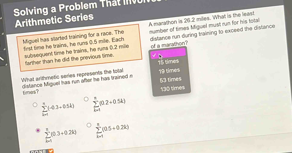 Solving a Problem That Inv
Arithmetic Series
A marathon is 26.2 miles. What is the least
Miguel has started training for a race. The number of times Miguel must run for his total
first time he trains, he runs 0.5 mile. Each distance run during training to exceed the distance
subsequent time he trains, he runs 0.2 mile of a marathon?
farther than he did the previous time.
15 times
What arithmetic series represents the total
distance Miguel has run after he has trained n 19 times
times? 53 times
130 times
sumlimits _(k=1)^n(-0.3+0.5k) sumlimits _(k=1)^n(0.2+0.5k)
sumlimits _(k=1)^n(0.3+0.2k) sumlimits _(k=1)^n(0.5+0.2k)