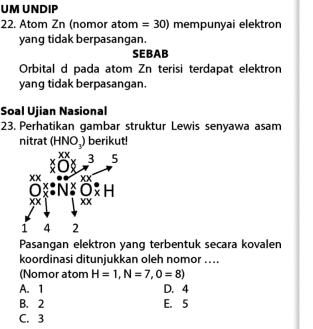 UM UNDIP
22. Atom Zn (nomor atom =30) mempunyai elektron
yang tidak berpasangan.
SEBAB
Orbital d pada atom Zn terisi terdapat elektron
yang tidak berpasangan.
Soal Ujian Nasional
23. Perhatikan gambar struktur Lewis senyawa asam
nitrat (HNO_3) berikut!
XX
2
00° x^3 5
xx
□  XX
Ox_x:N^xO_x^(·)H
XX
1 4 2
Pasangan elektron yang terbentuk secara kovalen
koordinasi ditunjukkan oleh nomor ....
(Nomor atom H=1, N=7, O=8)
A. 1 D. 4
B. 2 E. 5
C. 3