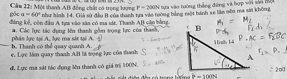 ban lễ C là độ lớn là 23N.
Câu 22: Một thanh AB đồng chất có trọng lượng P=200N tựa vào tường thẳng đứng và hợp với sản một
góc alpha =60° như hình 14. Giả sử đầu B của thanh tựa vào tường bằng một bánh xe lăn nên ma sát không
đáng kể, còn đầu A tựa vào sàn có ma sát. Thanh AB cân bằng.
a. Các lực tác dụng lên thanh gồm trọng lực của thanh,
phản lực tại A, lực ma sát tại A.
b. Thanh có thể quay quanh A.
c. Lực làm quay thanh AB là trọng lực của thanh
d. Lực ma sát tác dụng lên thanh có giá trị 100N.
i t diện đều có trong lượng P=100N