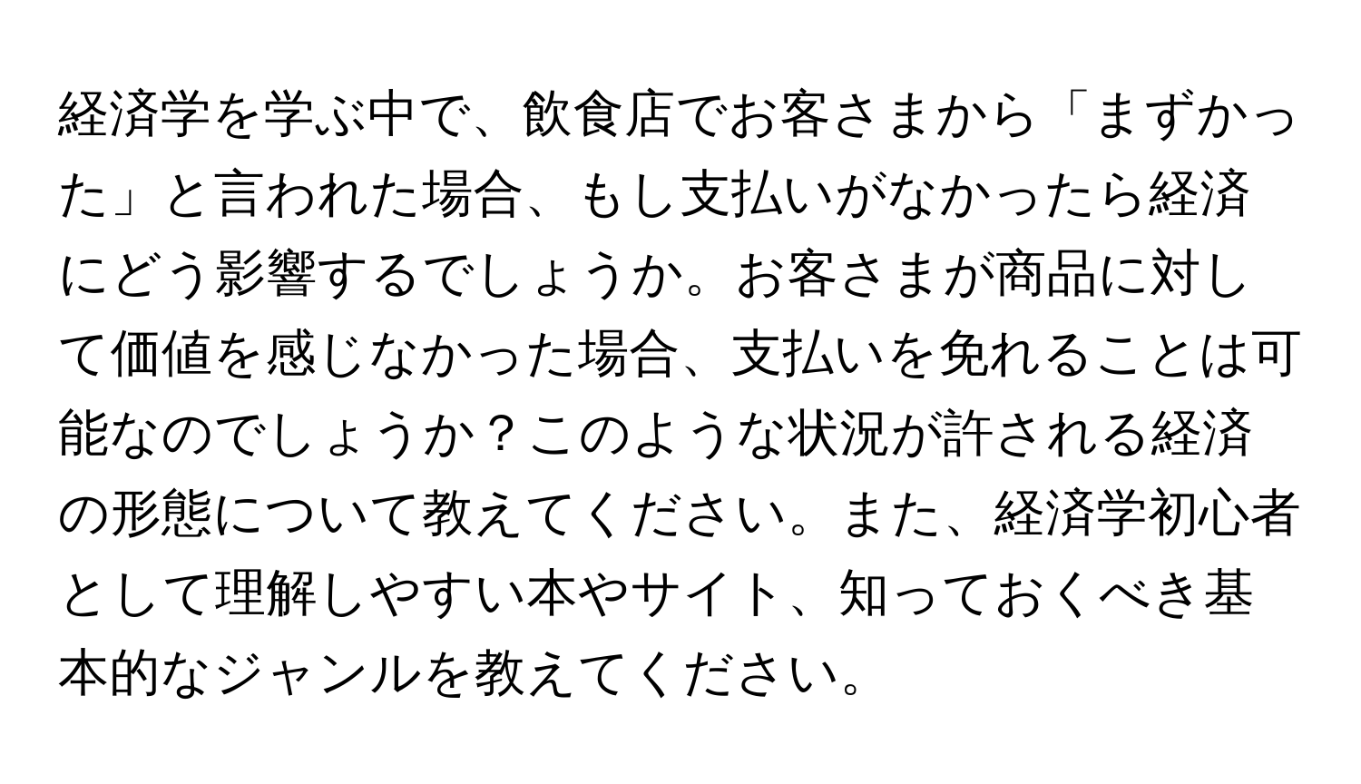 経済学を学ぶ中で、飲食店でお客さまから「まずかった」と言われた場合、もし支払いがなかったら経済にどう影響するでしょうか。お客さまが商品に対して価値を感じなかった場合、支払いを免れることは可能なのでしょうか？このような状況が許される経済の形態について教えてください。また、経済学初心者として理解しやすい本やサイト、知っておくべき基本的なジャンルを教えてください。