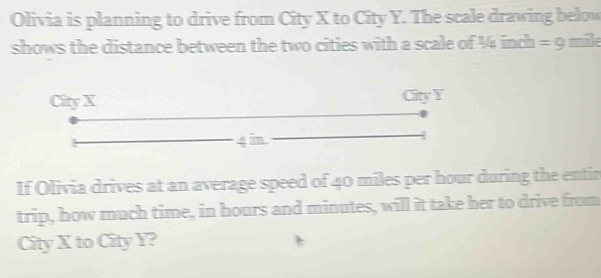 Olivia is planning to drive from City X to City Y. The scale drawing below 
shows the distance between the two cities with a scale of 4 inch = 9 mil
City X City Y
4 in
If Olivia drives at an average speed of 40 miles per hour during the entir 
trip, how much time, in hours and minutes, will it take her to drive from 
City X to City Y?