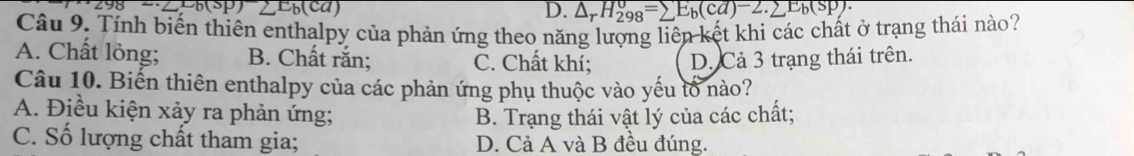 LEb(ca) D. △ _rH_(298)^o=sumlimits E_b(cd)-2.sumlimits E_b(sp). 
Câu 9. Tính biến thiên enthalpy của phản ứng theo năng lượng liên kết khi các chất ở trạng thái nào?
A. Chất lỏng; B. Chất rắn; C. Chất khí; D. Cả 3 trạng thái trên.
Câu 10. Biến thiên enthalpy của các phản ứng phụ thuộc vào yếu tổ nào?
A. Điều kiện xảy ra phản ứng;
B. Trạng thái vật lý của các chất;
C. Số lượng chất tham gia; D. Cả A và B đều đúng.