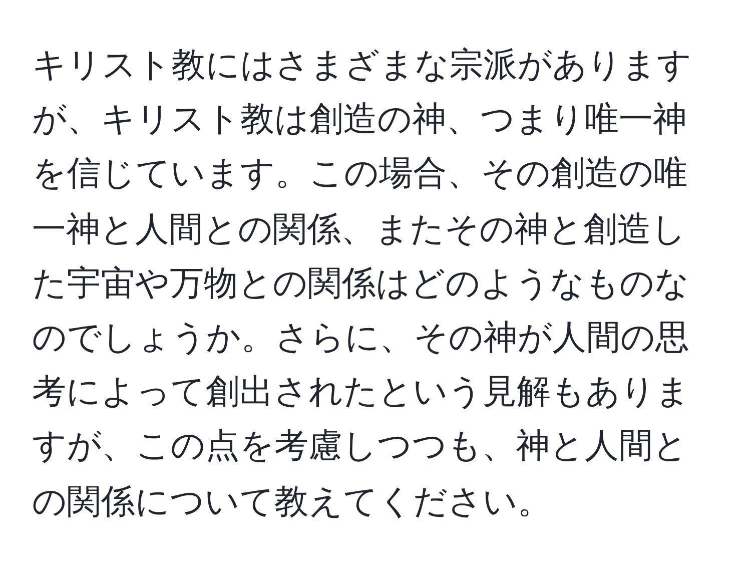 キリスト教にはさまざまな宗派がありますが、キリスト教は創造の神、つまり唯一神を信じています。この場合、その創造の唯一神と人間との関係、またその神と創造した宇宙や万物との関係はどのようなものなのでしょうか。さらに、その神が人間の思考によって創出されたという見解もありますが、この点を考慮しつつも、神と人間との関係について教えてください。