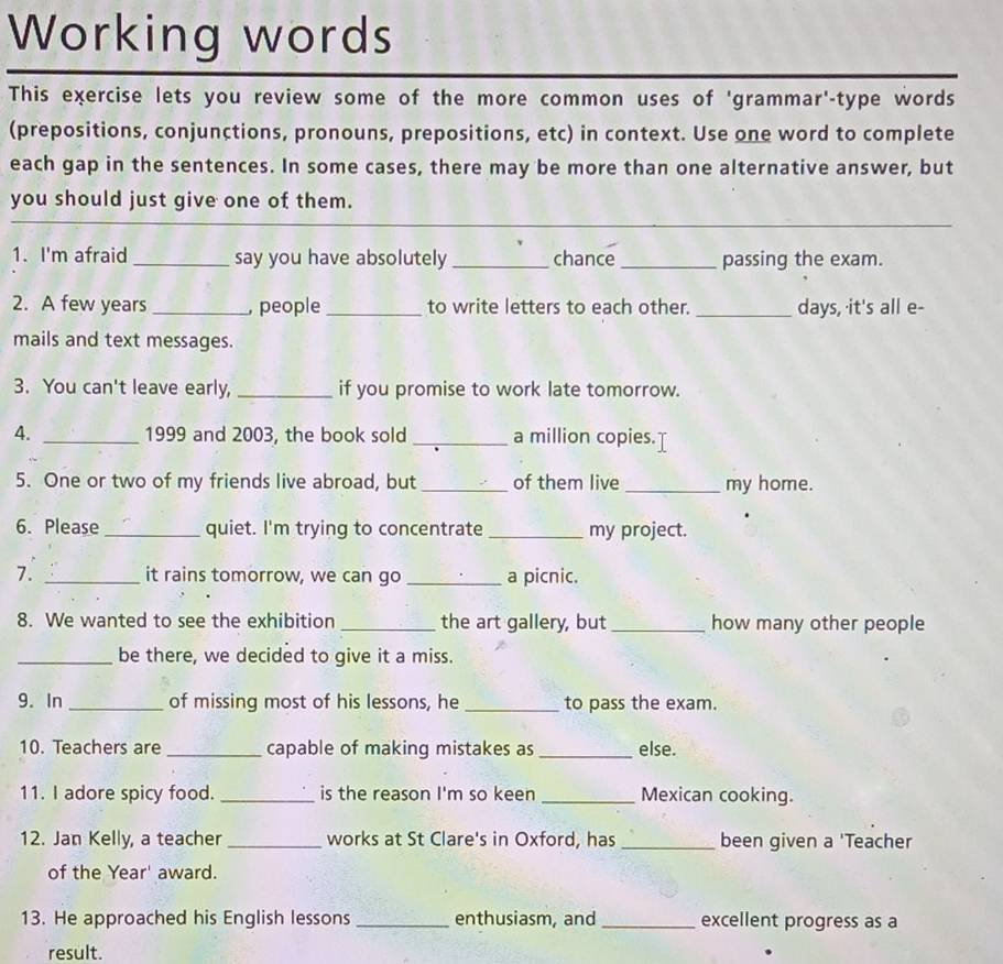 Working words 
This exercise lets you review some of the more common uses of 'grammar'-type words 
(prepositions, conjunctions, pronouns, prepositions, etc) in context. Use one word to complete 
each gap in the sentences. In some cases, there may be more than one alternative answer, but 
you should just give one of them. 
_ 
1. I'm afraid _say you have absolutely _chance_ passing the exam. 
2. A few years _, people _to write letters to each other. _days, it's all e- 
mails and text messages. 
3. You can't leave early, _if you promise to work late tomorrow. 
4. _1999 and 2003, the book sold _a million copies. 
5. One or two of my friends live abroad, but _of them live _my home. 
6. Please_ quiet. I'm trying to concentrate _my project. 
7. _it rains tomorrow, we can go _a picnic. 
8. We wanted to see the exhibition _the art gallery, but _how many other people 
_be there, we decided to give it a miss. 
9. In _of missing most of his lessons, he _to pass the exam. 
10. Teachers are _capable of making mistakes as _else. 
11. I adore spicy food. _is the reason I'm so keen _Mexican cooking. 
12. Jan Kelly, a teacher _works at St Clare's in Oxford, has _been given a 'Teacher 
of the Year ' award. 
13. He approached his English lessons _enthusiasm, and _excellent progress as a 
result.