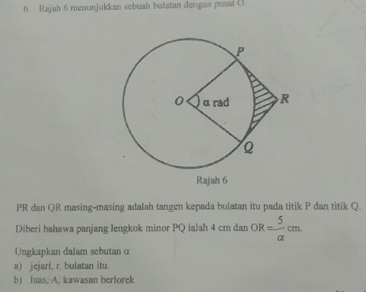 Rajah 6 menunjukkan sebuah bulatan dengan pusat ().
PR dan QR masing-masing adalah tangen kepada bulatan itu pada titik P dan titik Q. 
Diberi bahawa panjang lengkok minor PQ ialah 4 cr dan OR= 5/alpha  cm. 
Ungkapkan dalam sebutan ∞ 
a) jejari, r. bulatan itu 
b) luas, A, kawasan berlorek