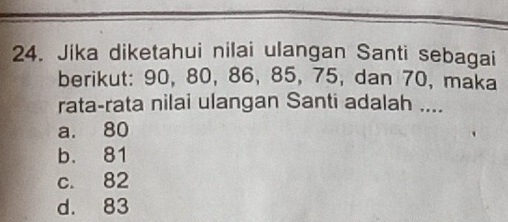 Jika diketahui nilai ulangan Santi sebagai
berikut: 90, 80, 86, 85, 75, dan 70, maka
rata-rata nilai ulangan Santi adalah ....
a. 80
b. 81
c. 82
d. 83