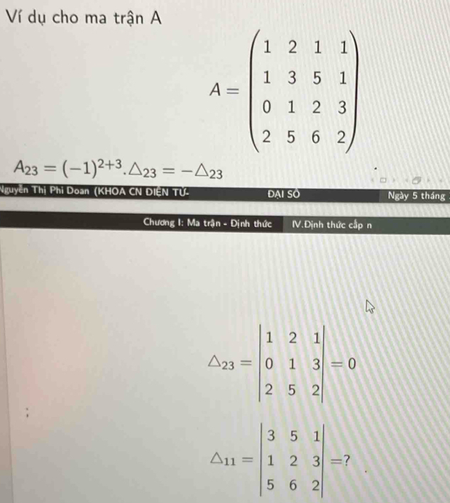 Ví dụ cho ma trận A
A=beginpmatrix 1&2&1&1 1&3&5&1 0&1&2&3 2&5&6&2endpmatrix
A_23=(-1)^2+3.△ _23=-△ _23
Nguyễn Thị Phi Doan (KHOA CN ĐIÊN TỨ- ĐAI SO Ngày 5 tháng 
Chương I: Ma trận - Định thức V.Định thức cấp n
△ _23=beginvmatrix 1&2&1 0&1&3 2&5&2endvmatrix =0
△ _11=beginvmatrix 3&5&1 1&2&3 5&6&2endvmatrix =