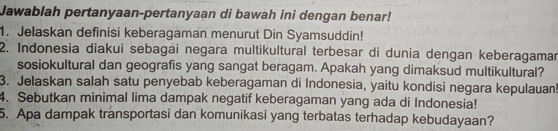 Jawablah pertanyaan-pertanyaan di bawah ini dengan benar! 
1. Jelaskan definisi keberagaman menurut Din Syamsuddin! 
2. Indonesia diakui sebagái negara multikultural terbesar di dunia dengan keberagaman 
sosiokultural dan geografis yang sangat beragam. Apakah yang dimaksud multikultural? 
3. Jelaskan salah satu penyebab keberagaman di Indonesia, yaitu kondisi negara kepulauan 
4. Sebutkan minimal lima dampak negatif keberagaman yang ada di Indonesia! 
5. Apa dampak transportasi dan komunikasi yang terbatas terhadap kebudayaan?