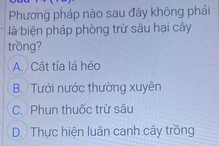 Phương pháp nào sau đây không phải
là biện pháp phòng trừ sâu hại cây
trồng?
A. Cắt tỉa lá héo
B. Tưới nước thường xuyên
C. Phun thuốc trừ sâu
D. Thực hiện luân canh cây trồng