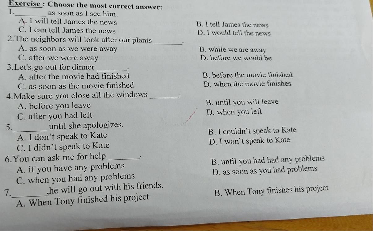 Exercise : Choose the most correct answer:
1._ as soon as I see him.
A. I will tell James the news B. I tell James the news
C. I can tell James the news D. I would tell the news
2.The neighbors will look after our plants _.
A. as soon as we were away B. while we are away
C. after we were away D. before we would be
3.Let's go out for dinner _.
A. after the movie had finished B. before the movie finished
C. as soon as the movie finished D. when the movie finishes
4.Make sure you close all the windows_
A. before you leave B. until you will leave
C. after you had left D. when you left
5._ until she apologizes.
A. I don’t speak to Kate B. I couldn’t speak to Kate
C. I didn’t speak to Kate D. I won’t speak to Kate
6.You can ask me for help_
.
A. if you have any problems B. until you had had any problems
C. when you had any problems D. as soon as you had problems
7._ ,he will go out with his friends.
A. When Tony finished his project B. When Tony finishes his project