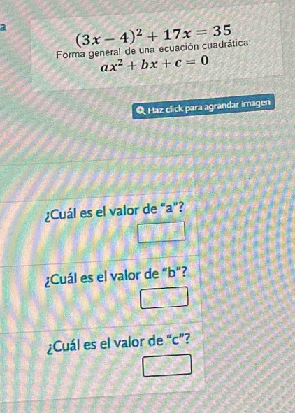 a (3x-4)^2+17x=35
Forma general de una ecuación cuadrática:
ax^2+bx+c=0
Q Haz click para agrandar imagen 
¿Cuál es el valor de “ a ”? 
¿Cuál es el valor de “ b ”? 
¿Cuál es el valor de “ c ”?