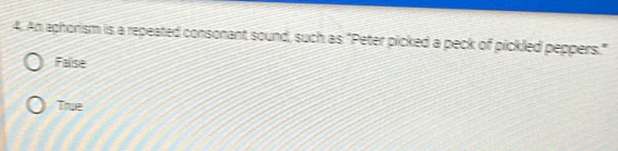 An aphorism is a repeated consonant sound, such as "Peter picked a peck of pickled peppers."
Faise
True