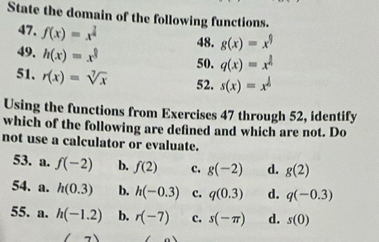 State the domain of the following functions.
47. f(x)=x^(frac 7)8
48. g(x)=x^9
49. h(x)=x^(frac 0)3
50. q(x)=x^(frac 3)6
51、 r(x)=sqrt[7](x)
52. s(x)=x^(frac 1)6
Using the functions from Exercises 47 through 52, identify
which of the following are defined and which are not. Do
not use a calculator or evaluate.
53. a. f(-2) b. f(2) c. g(-2) d. g(2)
54. a. h(0.3) b. h(-0.3) c. q(0.3) d. q(-0.3)
55. a. h(-1.2) b. r(-7) c. s(-π ) d. s(0)
t 7