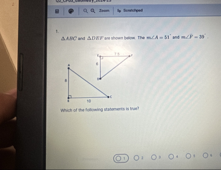 U2_CP03_Gu8Mouy_2024-23
Zoom ls Scratchpad
1.
△ ABC and △ DEF are shown below. The m∠ A=51° and m∠ F=39°. 
Which of the following statements is true?
1 2 3 4