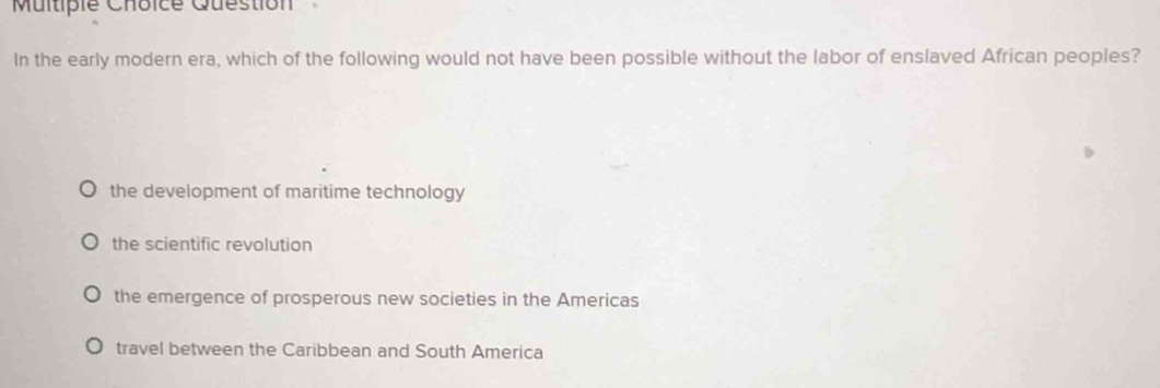 Multipie Choice Question
In the early modern era, which of the following would not have been possible without the labor of enslaved African peoples?
the development of maritime technology
the scientific revolution
the emergence of prosperous new societies in the Americas
travel between the Caribbean and South America