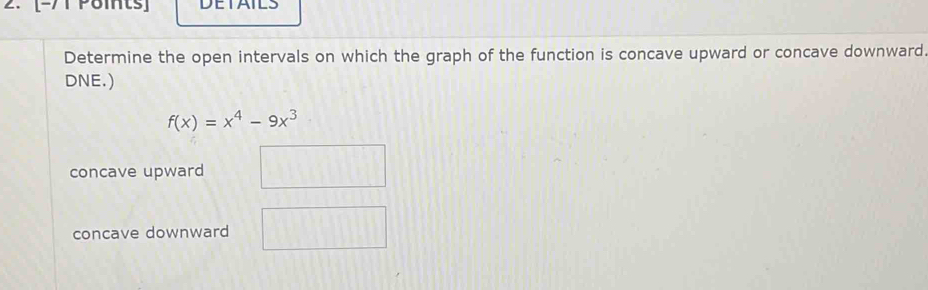 [-/T Pomts] DETAILS
Determine the open intervals on which the graph of the function is concave upward or concave downward.
DNE.)
f(x)=x^4-9x^3
concave upward
concave downward