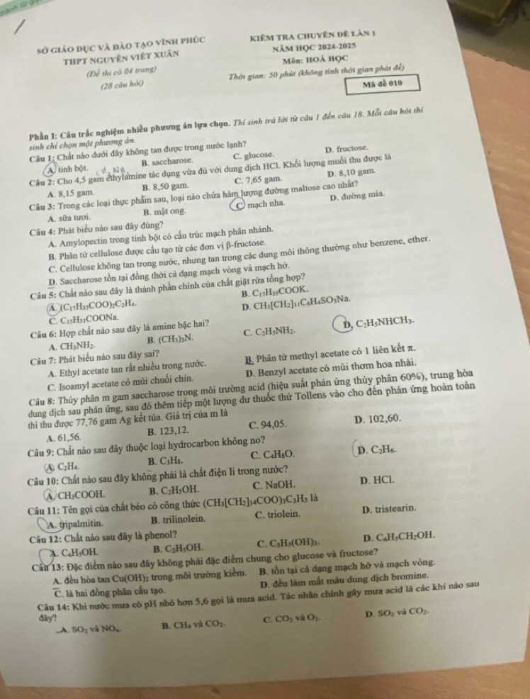 sở giảo dục và đào tạo vĩnh phúc KIÊM TRA CHUyên để làn 1
THPT nguyễn việt Xuân NÄM HQC 2024-2025
(Để thi có 04 trang) Môn: HOẢ HQC
(28 câu hỏi)  Thời gian: 50 phút (không tính thời gian phát để)
Mã đề 010
Phần I: Câu trấc nghiệm nhiều phương án lựa chọn. Thí sinh trở lời từ cầu 1 đến cầu 18. Mỗi câu hỏi thí
sinh chỉ chọn một phương án.
Câu 1: Chất nào dưới đây không tan được trong nước lạnh?
B. saccharose. C. glucose. D. fructose.
Câu 2: Cho 4,5 gam ethylamine tác dụng vừa đủ với dung dịch HCl. Khối lượng muỗi thu được là
A tinh bột. N é
A. 8,15 gam. B. 8,50 gam. C. 7,65 gam. D. 8,10 gam.
Câu 3: Trong các loại thực phẩm sau, loại nào chứa hàm lượng đường maltose cao nhất?
A. sữa tươi. B. mật ong. C mạch nha. D. đường mia.
Câu 4: Phát biểu nào sau đây đúng?
A. Amylopectin trong tinh bột có cấu trùc mạch phân nhánh.
B. Phân tử cellulose được cầu tạo từ các đơn vị β-fructose.
C. Cellulose không tan trong nước, nhưng tan trong các dung môi thông thường như benzene, ether.
D. Saccharose tồn tại đồng thời cả dạng mạch vòng và mạch hở.
Câu 5: Chất nào sau đãy là thành phần chính của chất giặt rửa tổng hợp?
B. C_17H_35COOK
A. (C_17H_35COO)_2C_2H_4
D. CH_3[CH_2]_11C_6H_4SO_3Na.
C. C_15H_31COONa
Câu 6: Hợp chất nào sau đây là amine bậc hai?
C.
A. CH_3NH_2. B. (CH_3)_3N. C_2H_5NH_2. D, C₂H₅NHCH₃.
Câu 7: Phát biểu nào sau đây sai?
A. Ethyl acetate tan rất nhiều trong nước. B. Phân tử methyl acetate có 1 liên kết π.
C. Isoamyl acetate có mùi chuối chin. D. Benzyl acetate có mùi thơm hoa nhài.
Câu 8: Thủy phân m gam saccharose trong môi trưởng acid (hiệu suất phản ứng thủy phân 60%), trung hòa
dung dịch sau phản ứng, sau đồ thêm tiếp một lượng dư thuốc thử Tollens vào cho đến phản ứng hoàn toàn
thì thu được 77,76 gam Ag kết tủa. Giá trị của m là
A. 61,56. B. 123,12. C. 94,05. D. 102,60.
Câu 9: Chất nào sau đây thuộc loại hydrocarbon không no?
Ⓐ C2H4. B. C₃H₈. C. C₄H₈O. D. C₂H₆.
Câu 10: Chất nào sau đây không phái là chất điện li trong nước?
A CH₃COOH. B. C_2H_5C )H C. NaOH. D. HCl.
Câu 11: Tên gọi của chất béo có công thức (CH_3[CH_2]_14COO)_3C_3H_5 là
A. tipalmitin. B. trilinolein. C. triolein. D. tristearin.
Câu 12: Chất nào sau đây là phenol?
A. C₆H₅OH. B. C_2H_5OH. C. C_3H_5(OH)_3. D. C_6H_5CH_2OH.
Câu 13: Đặc điểm nào sau đây không phải đặc điểm chung cho glucose và fructose?
A. đều hòa tan Cu(OH): trong môi trường kiểm. B. tồn tại cả dạng mạch hỡ và mạch vòng.
C C là hai đồng phân cầu tạo. D. đều lãm mắt màu dung dịch bromine.
Câu 14: Khi nước mưa có pH nhỏ hơn 5,6 gọi là mưa acid. Tác nhân chính gây mưa aciđ là các khí nào sau
đây? C. CO_2 và O_2 D. SO_2 và CO_2.. A. SO_1 và NO_2 B. CH_4 và CO_2.