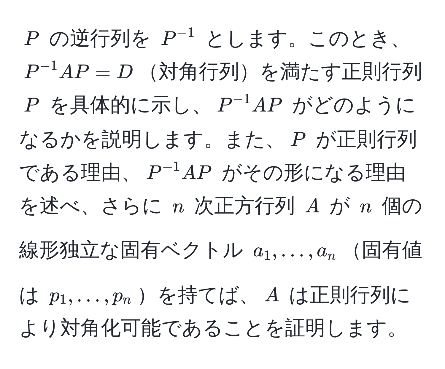 $P$ の逆行列を $P^(-1)$ とします。このとき、$P^(-1)AP = D$対角行列を満たす正則行列 $P$ を具体的に示し、$P^(-1)AP$ がどのようになるかを説明します。また、$P$ が正則行列である理由、$P^(-1)AP$ がその形になる理由を述べ、さらに $n$ 次正方行列 $A$ が $n$ 個の線形独立な固有ベクトル $a_1, ..., a_n$固有値は $p_1, ..., p_n$を持てば、$A$ は正則行列により対角化可能であることを証明します。