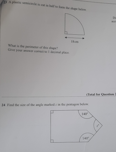 A plastic semicircle is cut in half to form the shape below.
Di
acc
What is the perimeter of this shape?
Give your answer correct to 1 decimal place.
(Total for Question 2
24 Find the size of the angle marked z in the pentagon below.