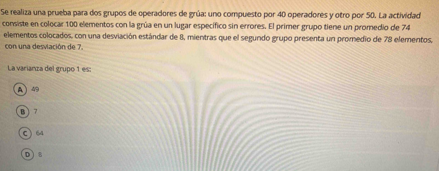 Se realiza una prueba para dos grupos de operadores de grúa: uno compuesto por 40 operadores y otro por 50. La actividad
consiste en colocar 100 elementos con la grúa en un lugar específico sin errores. El primer grupo tiene un promedio de 74
elementos colocados, con una desviación estándar de 8, mientras que el segundo grupo presenta un promedio de 78 elementos,
con una desviación de 7.
La varianza del grupo 1 es:
A  49
B 7
C 64
D 8