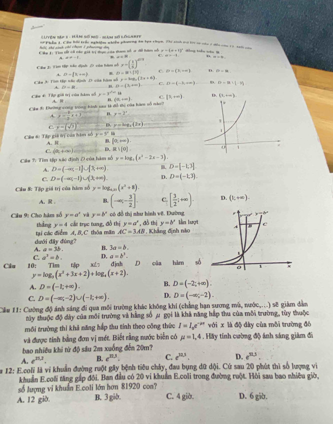 LUYện tập 1 - hàm số mô - hàm số lõgarif
#Phần 1. Câu hồi trấc nghiệm nhiều phương ăn lựa chọn. Thí sinh tró lới từ cầu 1 đền cầu 12. Mtối cứu
hội, thị sinh chỉ chọn 1 phưương ân,
Câu 1: Tìm tất cả các giả trị thực của tham số ơ đề hàm số y=(a+1)^circ  đòng biển trên  .
A. a!= -1 B. a c R . C. a>-1. D. a>0.
Câu 2: Tìm tập xác định D của hàm số y=( 1/5 )^sqrt(x-3).
A. D=[3,+∈fty ) H. D=R∪  3 C. D=(3,+∈fty ) D. D=R
Câu 3: Tìm tập xác định D của hàm số y=log _3(2x+6)
A. D=R. B. D=(3,+∈fty ). C. D=(-3,+∈fty ) D. D=R∪ (-3)
Câu 4: Tập giá trị của hàm số y=3^(x^2)+1 L
A. R B. (0,+∈fty ). C. [3;+∈fty ). D. (1,+∈fty ).
Cậu 5: Đường cong trong hình sau là đồ thị của hàm số nào?
A. y= 1/2 x+3 B. y=2^x
C. y=(sqrt(3))^circ  D. y=log _4(2x)
Câu 6: Tập giá trị của hàm số y=5^x f
A. R . B. [0;+∈fty ).
C. (0;+∈fty ) D. R 1 0 .
Câu 7: Tìm tập xác định D của hàm số y=log _2(x^2-2x-3).
A. D=(-∈fty ,-1]∪ [3;+∈fty ).
B. D=[-1;3].
C. D=(-∈fty ;-1)∪ (3;+∈fty ). D. D=(-1;3).
Câu 8: Tập giá trị của hàm số y=log _0.25(x^2+8).
A. R . B. (-∈fty ;- 3/2 ]. C. [ 3/2 ;+∈fty ). D. (1;+∈fty ).
Câu 9: Cho hàm số y=a^x và y=b^x có đồ thị như hình vẽ. Đường
thẳng y=4 cắt trục tung, đồ thị y=a^x , đồ thị y=b^x lần lượt
tại các điểm A,B,C thỏa mãn AC=3AB * Khẳng định nào
dưới đây đúng?
A. a=3b. B. 3a=b.
C. a^3=b. D. a=b^3.
Câu 10: Tìm tập Xé 7 đjnh D của hàm số
y=log _3(x^2+3x+2)+log _4(x+2).
A. D=(-1;+∈fty ).
B. D=(-2;+∈fty ).
C. D=(-∈fty ;-2)∪ (-1;+∈fty ).
D. D=(-∈fty ;-2).
Câu 11: Cường độ ánh sáng đi qua môi trường khác không khí (chẳng hạn sương mù, nước,...) sẽ giảm dẫn
tủy thuộc độ dày của môi trường và hằng số μ gọi là khả năng hấp thu của môi trường, tùy thuộc
môi trường thì khả năng hấp thu tính theo công thức I=I_0e^(-mu x) với x là độ dày của môi trường đó
và được tính bằng đơn vị mét. Biết rằng nước biển có mu =1,4. Hãy tính cường độ ánh sáng giảm đi
bao nhiêu khi từ độ sâu 2m xuống đến 20m?
A. e^(25,2). B. e^(22.5). C. e^(32,5). D. e^(52,5).
Âu 12: E.coli là vi khuẩn đường ruột gây bệnh tiêu chảy, đau bụng dữ dội. Cứ sau 20 phút thì số lượng vi
khuẩn E.coli tăng gấp đôi. Ban đầu có 20 vi khuẩn E.coli trong đường ruột. Hỏi sau bao nhiêu giờ,
số lượng vi khuẩn E.coli lớn hơn 81920 con?
A. 12 giờ. B. 3 giờ. C. 4 giờ. D. 6 giờ.