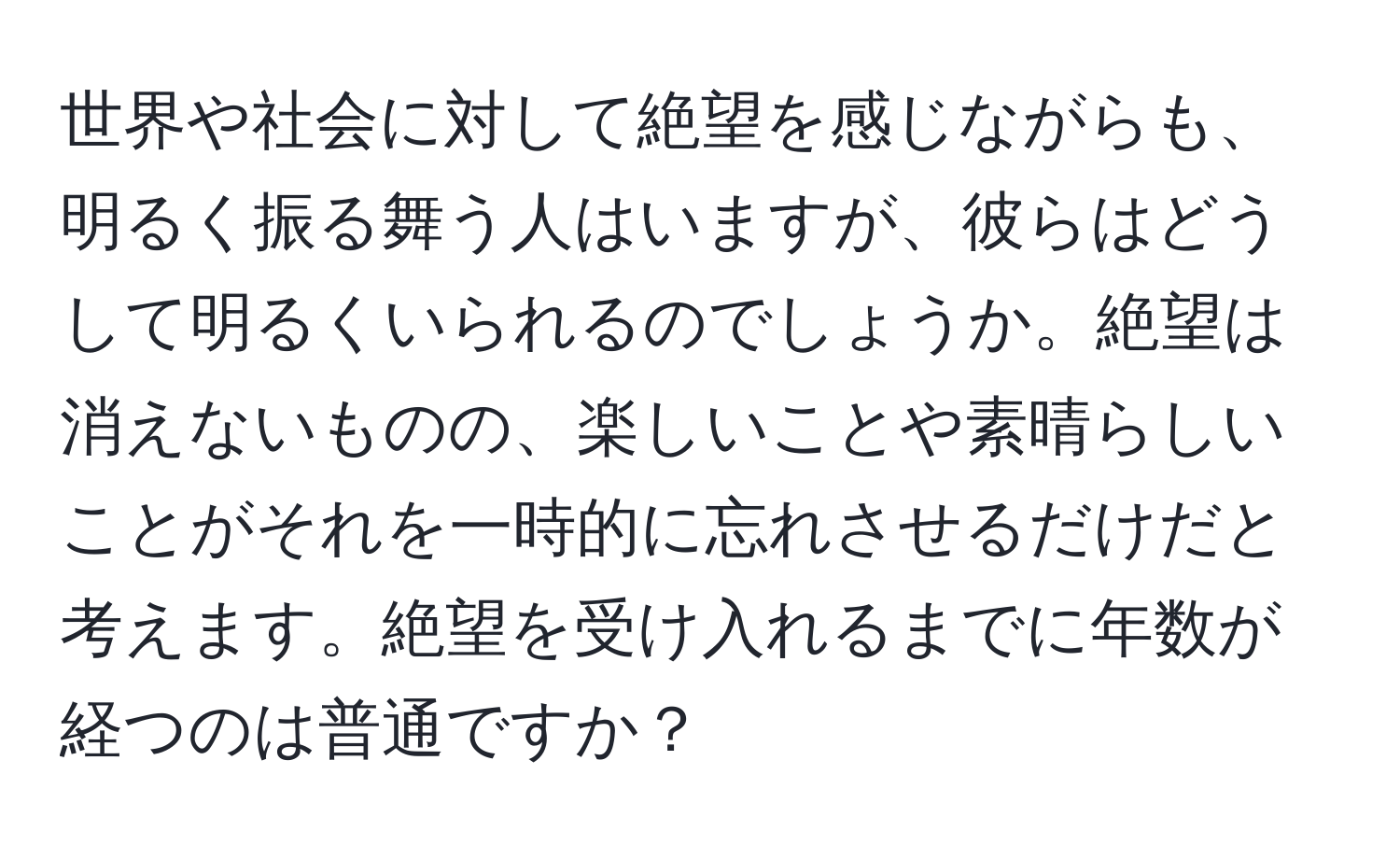 世界や社会に対して絶望を感じながらも、明るく振る舞う人はいますが、彼らはどうして明るくいられるのでしょうか。絶望は消えないものの、楽しいことや素晴らしいことがそれを一時的に忘れさせるだけだと考えます。絶望を受け入れるまでに年数が経つのは普通ですか？