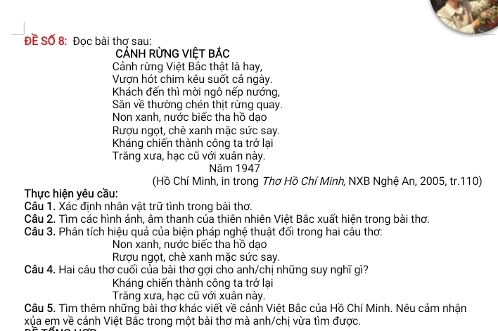 ĐÊ Số 8: Đọc bài thơ sau:
CẢNH RỜNG VIỆT BÁC
Cảnh rừng Việt Bắc thật là hay,
Vượn hót chim kêu suốt cả ngày.
Khách đến thì mời ngô nếp nướng,
Săn về thường chén thịt rừng quay.
Non xanh, nước biếc tha hồ dạo
Rượu ngọt, chè xanh mặc sức say.
Kháng chiến thành công ta trở lại
Trăng xưa, hạc cũ với xuân này.
Năm 1947
(Hồ Chí Minh, in trong Thơ Hồ Chí Minh, NXB Nghệ An, 2005, tr. 110)
Thực hiện yêu cầu:
Câu 1. Xác định nhân vật trữ tình trong bài thơ.
Câu 2. Tìm các hình ảnh, âm thanh của thiên nhiên Việt Bắc xuất hiện trong bài thơ.
Câu 3. Phân tích hiệu quả của biện pháp nghệ thuật đối trong hai câu thơ:
Non xanh, nước biếc tha hồ dạo
Rượu ngọt, chè xanh mặc sức say.
Câu 4. Hai câu thơ cuối của bài thơ gợi cho anh/chị những suy nghĩ gì?
Kháng chiến thành công ta trở lại
Trăng xưa, hạc cũ với xuân này.
Câu 5. Tìm thêm những bài thơ khác viết về cảnh Việt Bắc của Hồ Chí Minh. Nêu cảm nhận
xủa em về cảnh Việt Bắc trong một bài thơ mà anh/chị vừa tìm được.