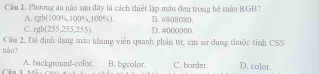 Phương án nào sau đây là cách thiết lập màu đen trong hệ màu RGB?
A. rgb (100%, 100%, 100%). B. #808080.
C. rgb(255,255,255). D. #000000.
Câu 2. Đề định dạng màu khung viền quanh phần tử, em sử dụng thuộc tính CSS
nào?
A. background-color. B. bgcolor. C. border. D. color.
Câu 3 Mẫu c