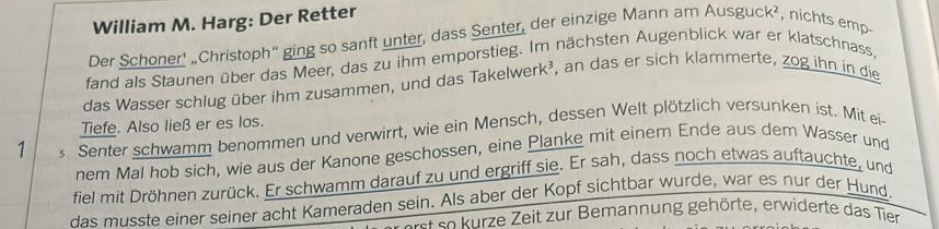 William M. Harg: Der Retter 
Der Schoner’ „Christoph“ ging so sanft unter, dass Senter, der einzige Mann am Ausguck^2 , nichts emp- 
fand als Staunen über das Meer, das zu ihm emporstieg. Im nächsten Augenblick war er klatschnass, 
das Wasser schlug über ihm zusammen, und das Takelwerk³, an das er sich klammerte, zog ihn in die 
1 s Senter schwamm benommen und verwirrt, wie ein Mensch, dessen Welt plötzlich versunken ist. Mit ei Tiefe. Also ließ er es los. 
nem Mal hob sich, wie aus der Kanone geschossen, eine Planke mit einem Ende aus dem Wasser und 
fiel mit Dröhnen zurück. Er schwamm darauf zu und ergriff sie. Er sah, dass noch etwas auftauchte, und 
das musste einer seiner acht Kameraden sein. Als aber der Kopf sichtbar wurde, war es nur der Hund. 
e se urze Zeit zur Bemannung gehörte, erwiderte das Tier