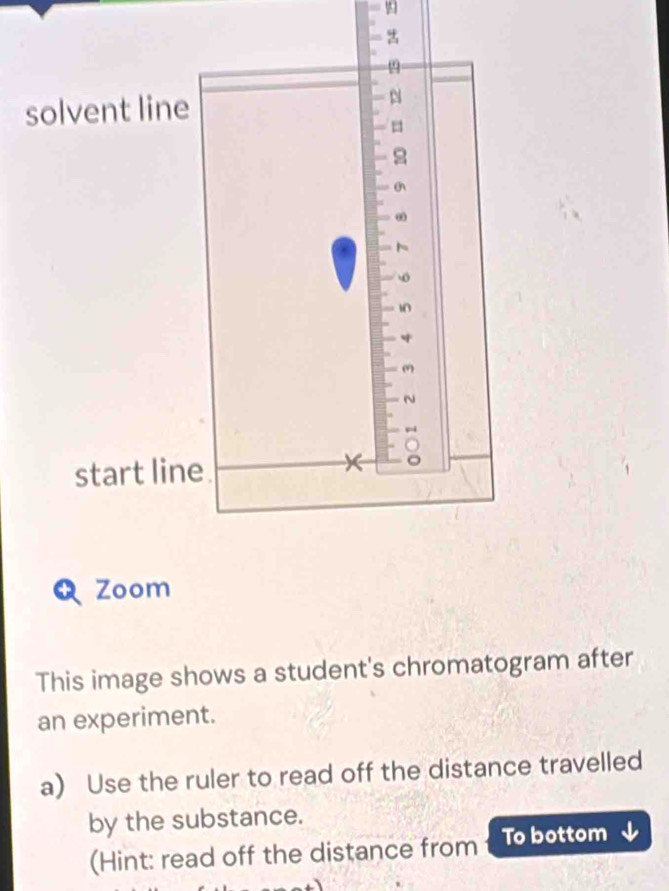 solvent line 
N
10
start line. 
Zoom 
This image shows a student's chromatogram after 
an experiment. 
a) Use the ruler to read off the distance travelled 
by the substance. 
(Hint: read off the distance from To bottom