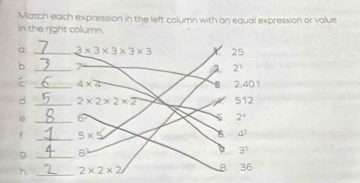 Match each expression in the left column with an equal expression or value
in the right column.
a. _ 3* 3* 3* 3* 3 X 25
b _ 7
2 2^3
_ 4* 4 2,401
B
d _ 2* 2* 2* 2 512
_e
6^7
5. 2^4
_f
5* 5
6. 4^2
g _B
3^5
8.
h _ 2* 2* 2 ₹36