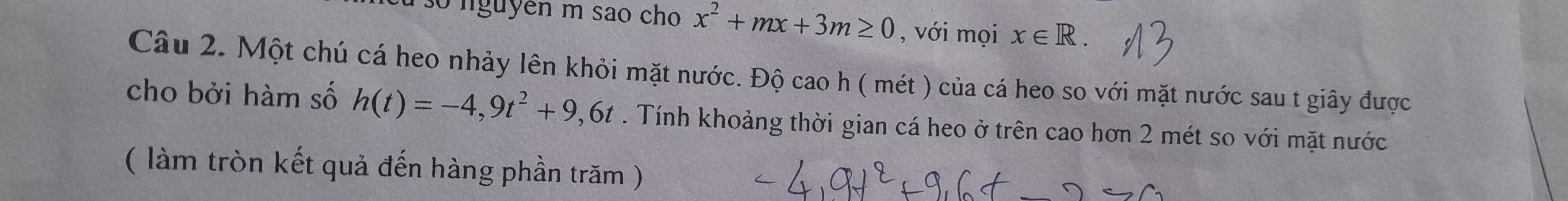 su so nguyên m sao cho x^2+mx+3m≥ 0 , với mọi x∈ R. 
Câu 2. Một chú cá heo nhảy lên khỏi mặt nước. Độ cao h ( mét ) của cá heo so với mặt nước sau t giây được 
cho bởi hàm số h(t)=-4,9t^2+9,6t. Tính khoảng thời gian cá heo ở trên cao hơn 2 mét so với mặt nước 
( làm tròn kết quả đến hàng phần trăm )