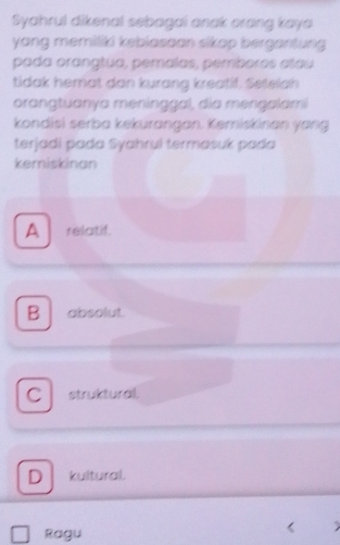 Syahrul dikenal sebagai anak orong kaya
yang memiliki kebiasaan sikap bergantung 
pada orangtua, pemalas, pemboros atau
tidak hemat dan kurang kreatif. Setelah
orangtuanya meninggal, dia mengalami
kondisi serba kekurangan. Kemiskinan yang
terjadi pada Syahrul termasuk pada
kemiskinan
A relatif.
B absolut.
C struktural
D kultural.
Ragu