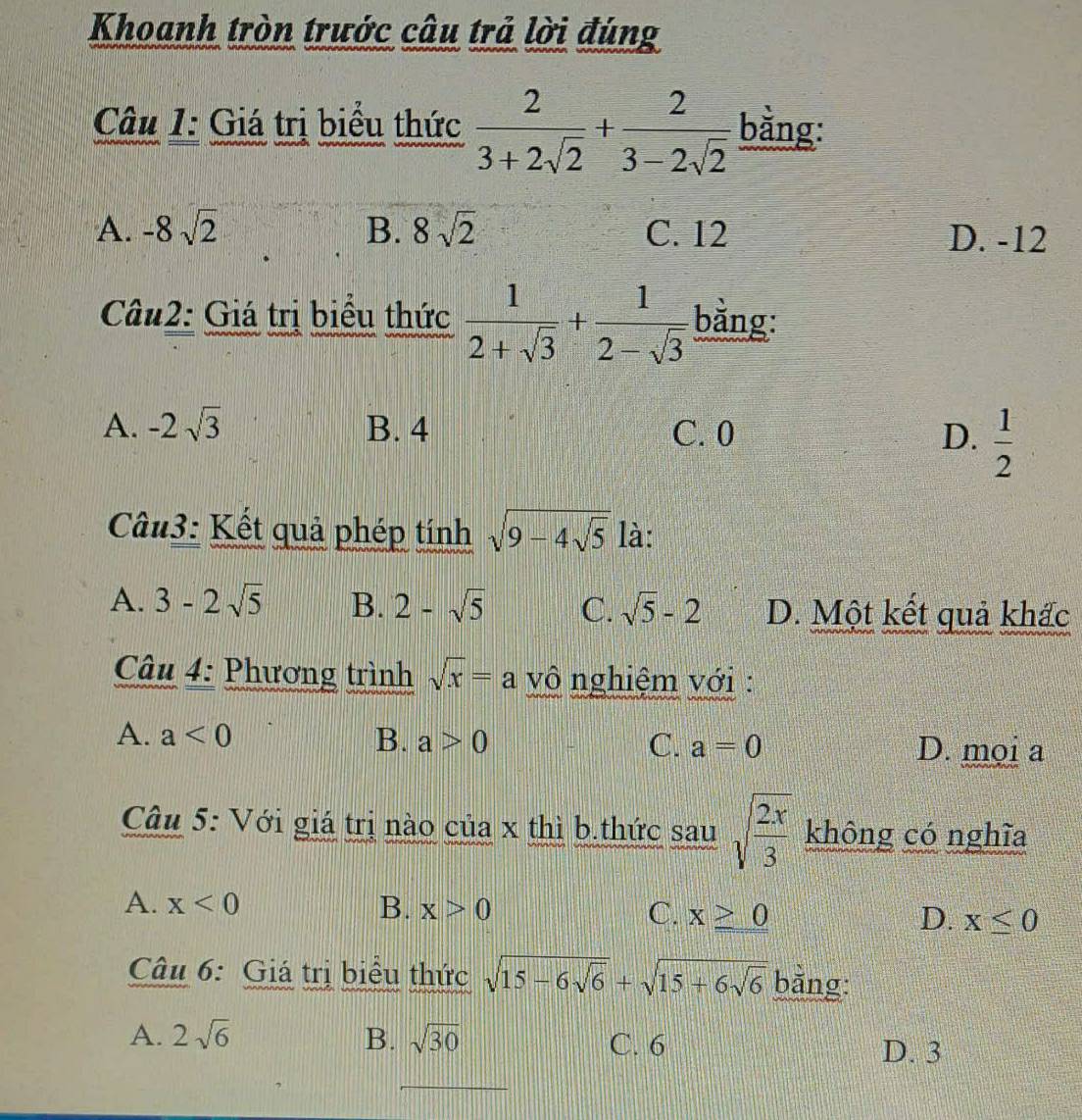 Khoanh tròn trước câu trả lời đúng
Câu 1: Giá trị biểu thức  2/3+2sqrt(2) + 2/3-2sqrt(2)  bằng:
A. -8sqrt(2) B. 8sqrt(2) C. 12 D. -12
Câu2: Giá trị biểu thức  1/2+sqrt(3) + 1/2-sqrt(3)  bằng:
A. -2sqrt(3) B. 4 C. 0 D.  1/2 
Cu3: Kết quả phép tính sqrt(9-4sqrt 5) là:
A. 3-2sqrt(5) B. 2-sqrt(5) C. sqrt(5)-2 D. Một kết quả khấc
Câu 4: Phương trình sqrt(x)=a vô nghiệm với :
A. a<0</tex> B. a>0 C. a=0 D. mọi a
Câu 5: Với giá trị nào của x thì b.thức sau sqrt(frac 2x)3 không có nghĩa
A. x<0</tex> B. x>0 C. x≥ 0 x≤ 0
D.
Câu 6: Giá trị biểu thức sqrt(15-6sqrt 6)+sqrt(15+6sqrt 6) bằng:
A. 2sqrt(6) B. sqrt(30) C. 6
D. 3