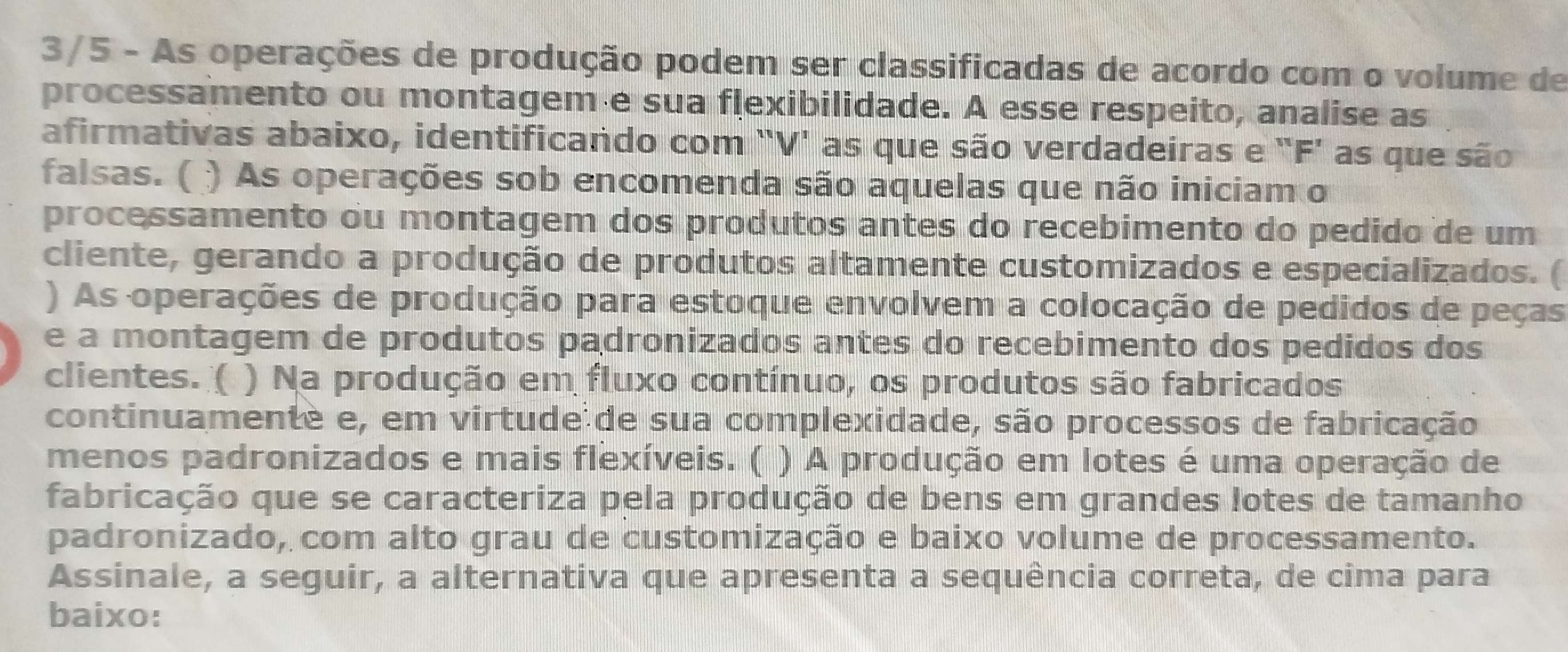 3/5 - As operações de produção podem ser classificadas de acordo com o volume de 
processamento ou montagem e sua flexibilidade. A esse respeito, analise as 
afirmativas abaixo, identificando com 'V' as que são verdadeiras e "F' as que são 
falsas. ( ) As operações sob encomenda são aquelas que não iniciam o 
processamento ou montagem dos produtos antes do recebimento do pedido de um 
cliente, gerando a produção de produtos altamente customizados e especializados. ( 
) As operações de produção para estoque envolvem a colocação de pedidos de peças 
e a montagem de produtos padronizados antes do recebimento dos pedidos dos 
clientes. ( ) Na produção em fluxo contínuo, os produtos são fabricados 
continuamenté e, em virtude de sua complexidade, são processos de fabricação 
menos padronizados e mais flexíveis. ( ) A produção em lotes é uma operação de 
fabricação que se caracteriza pela produção de bens em grandes lotes de tamanho 
padronizado, com alto grau de customização e baixo volume de processamento. 
Assinale, a seguir, a alternativa que apresenta a sequência correta, de cima para 
baixo: