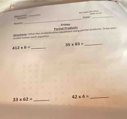 Camge a lence 4th Grade Cffe''s Work Winsk of 10/7 
Uncommgn Selnals Date:_ 
Name 
_ 
Friday 
Partial Products 
Directions: Solve the multiplication equations using partial products. Draw your 
model below each equation.
35* 83= _
412* 6= _ 
_ 33* 62=
42* 4= _