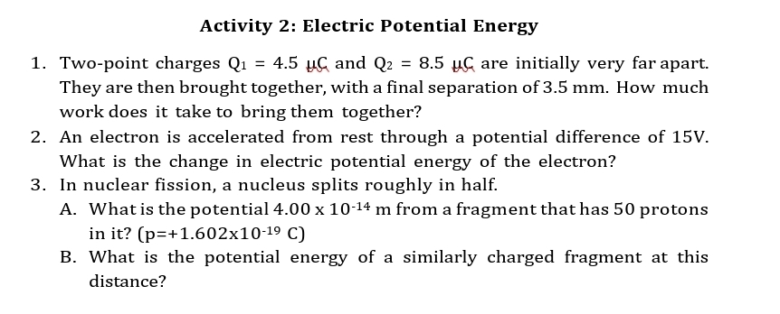 Activity 2: Electric Potential Energy 
1. Two-point charges Q_1=4.5mu C and Q_2=8.5mu C are initially very far apart. 
They are then brought together, with a final separation of 3.5 mm. How much 
work does it take to bring them together? 
2. An electron is accelerated from rest through a potential difference of 15V. 
What is the change in electric potential energy of the electron? 
3. In nuclear fission, a nucleus splits roughly in half. 
A. What is the potential 4.00* 10^(-14)m from a fragment that has 50 protons 
in it? (p=+1.602* 10^(-19)C)
B. What is the potential energy of a similarly charged fragment at this 
distance?