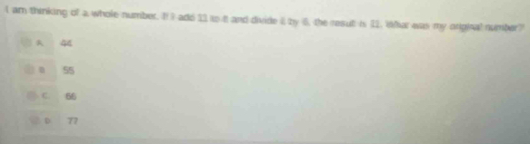 am thinking of a whole number. I! I add 13 to it and divide it by 6, the resut is 11. Whar was my orginal number?
44
0 55
C. 66
D 77