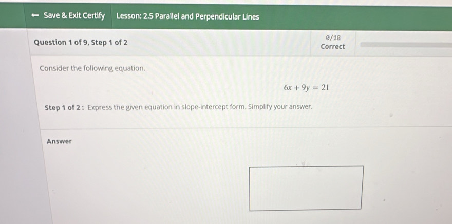 Save & Exit Certify Lesson: 2.5 Parallel and Perpendicular Lines 
θ/18 
Question 1 of 9, Step 1 of 2 Correct 
Consider the following equation.
6x+9y=21
Step 1 of 2 : Express the given equation in slope-intercept form. Simplify your answer. 
Answer