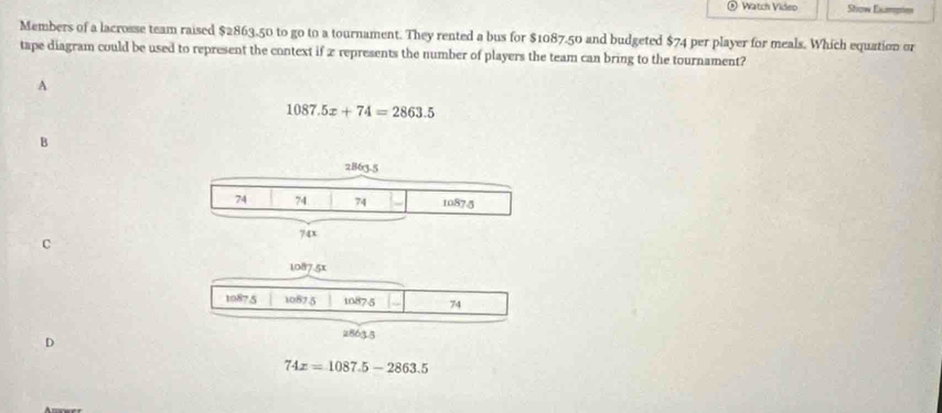 Watch Video Show Exampies
Members of a lacrosse team raised $2863.50 to go to a tournament. They rented a bus for $1087.50 and budgeted $74 per player for meals. Which equation or
tape diagram could be used to represent the context if 2 represents the number of players the team can bring to the tournament?
A
1087.5x+74=2863.5
B
C
1087-5x
1087.5 10875 1087-5 74
28635
D
74x=1087.5-2863.5