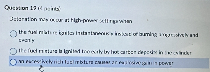 Detonation may occur at high-power settings when
the fuel mixture ignites instantaneously instead of burning progressively and
evenly
the fuel mixture is ignited too early by hot carbon deposits in the cylinder
an excessively rich fuel mixture causes an explosive gain in power