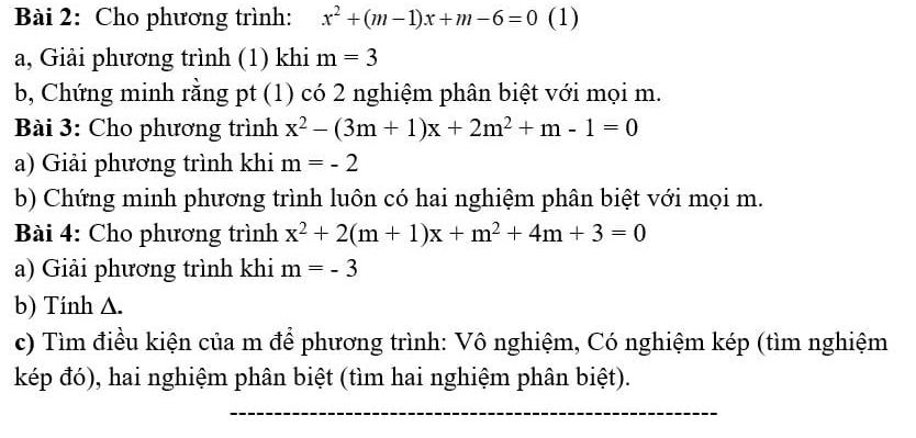 Cho phương trình: x^2+(m-1)x+m-6=0 (1) 
a, Giải phương trình (1) khi m=3
b, Chứng minh rằng pt (1) có 2 nghiệm phân biệt với mọi m. 
Bài 3: Cho phương trình x^2-(3m+1)x+2m^2+m-1=0
a) Giải phương trình khi m=-2
b) Chứng minh phương trình luôn có hai nghiệm phân biệt với mọi m. 
Bài 4: Cho phương trình x^2+2(m+1)x+m^2+4m+3=0
a) Giải phương trình khi m=-3
b) Tính △. 
c) Tìm điều kiện của m để phương trình: Vô nghiệm, Có nghiệm kép (tìm nghiệm 
kép đó), hai nghiệm phân biệt (tìm hai nghiệm phân biệt). 
_ 
_