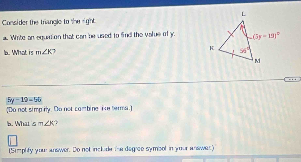 Consider the triangle to the right.
a. Write an equation that can be used to find the value of y.
b. What is m∠ K 2
5y-19=56
(Do not simplify. Do not combine like terms.)
b. What is m∠ K 2
(Simplify your answer. Do not include the degree symbol in your answer.)