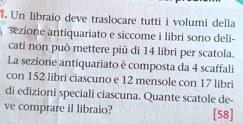 Un libraio deve traslocare tutti i volumi della 
sezione antiquariato e siccome i libri sono deli- 
cati non può mettere più di 14 libri per scatola. 
La sezione antiquariato è composta da 4 scaffali 
con 152 libri ciascuno e 12 mensole con 17 libri 
di edizioni speciali ciascuna. Quante scatole de- 
ve comprare il libraio? [58]