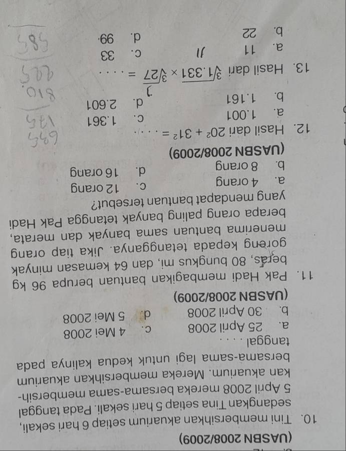 (UASBN 2008/2009)
10. Tini membersihkan akuarium setiap 6 hari sekali,
sedangkan Tina setiap 5 hari sekali. Pada tanggal
5 April 2008 mereka bersama-sama membersih-
kan akuarium. Mereka membersihkan akuarium
bersama-sama lagi untuk kedua kalinya pada
tanggal . . . .
a. 25 April 2008 c. 4 Mei 2008
b. 30 April 2008 d. 5 Mei 2008
(UASBN 2008/2009)
11. Pak Hadi membagikan bantuan berupa 96 kg
beras, 80 bungkus mi, dan 64 kemasan minyak
goreng kepada tetangganya. Jika tiap orang
menerima bantuan sama banyak dan merata,
berapa orang paling banyak tetangga Pak Hadi
yang mendapat bantuan tersebut?
a. 4 orang c. 12 orang
b. 8 orang d. 16 orang
(UASBN 2008/2009)
12. Hasil dari 20^2+31^2=...
a. 1.001 c. 1.361
b. 1.161 d. 2.601
1
13. Hasil dari sqrt[3](1.331)* sqrt[3](27)= 、...
a. 11 c. 33
b. 22 d. 99