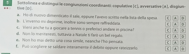 Sottolinea e distingui le congiunzioni coordinanti: copulative [C], avversative [A], disgiun-
tive [D].
a. Ho di nuovo dimenticato il sale, eppure l’avevo scritto nella lista della spesa. C A D
b. L'inverno mi deprime, inoltre sono sempre raffreddata.
C A D
c. Vieni anche tu a giocare a tennis o preferisci andare in piscina? C A D
d. Non lo meriteresti, tuttavia a Natale ti farò un bel regalo. C A D
e. Non ho mai detto una cosa simile, neanche l’ho pensata. C A D
f. Può scegliere se saldare interamente il debito oppure rateizzarlo. C A D