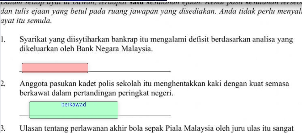 Daiam seuup ayal al Dawan, terdupal sata Kesa 
dan tulis ejaan yang betul pada ruang jawapan yang disediakan. Anda tidak perlu menyal 
ayat itu semula. 
1. Syarikat yang diisytiharkan bankrap itu mengalami defisit berdasarkan analisa yang 
dikeluarkan oleh Bank Negara Malaysia. 
2. Anggota pasukan kadet polis sekolah itu menghentakkan kaki dengan kuat semasa 
berkawat dalam pertandingan peringkat negeri. 
berkawad 
3. Ulasan tentang perlawanan akhir bola sepak Piala Malaysia oleh juru ulas itu sangat