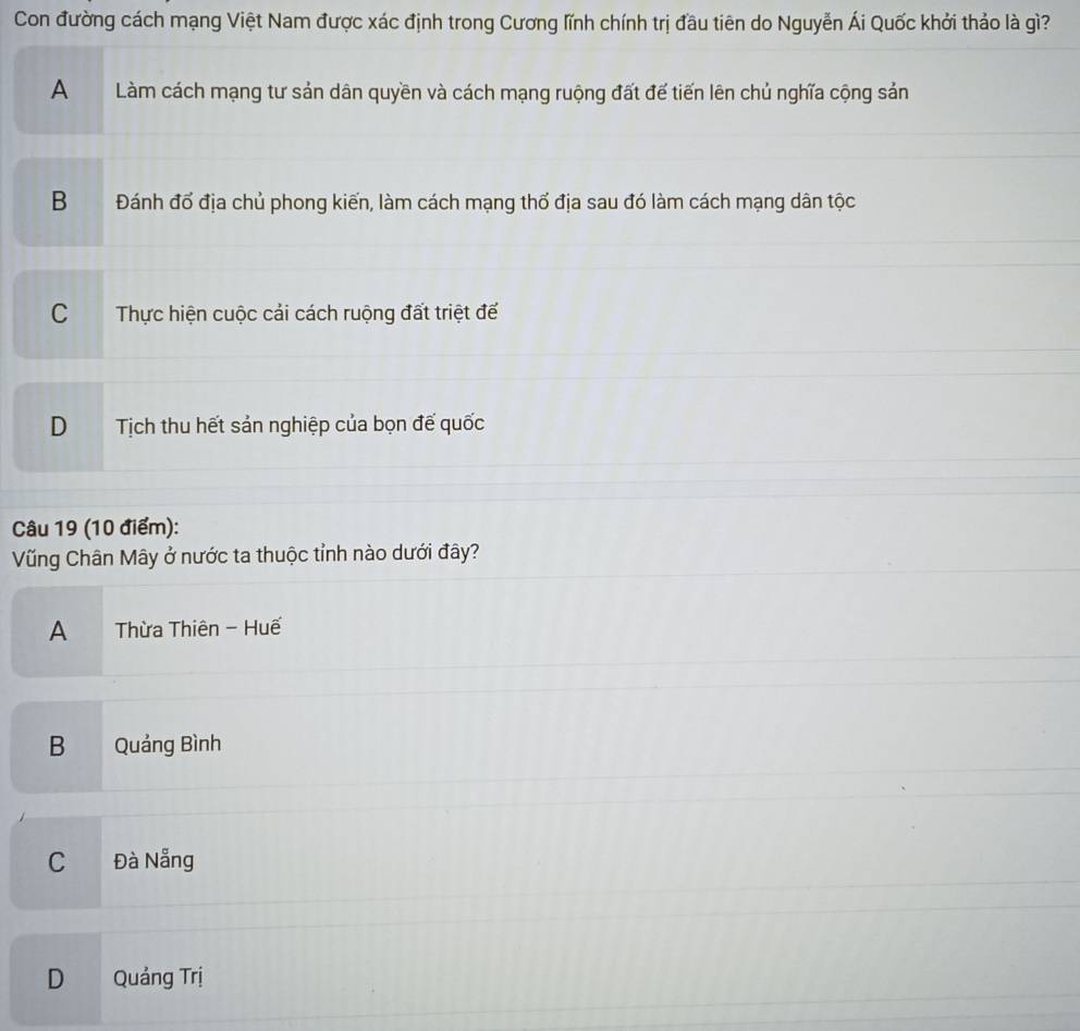 Con đường cách mạng Việt Nam được xác định trong Cương lĩnh chính trị đầu tiên do Nguyễn Ái Quốc khởi thảo là gì?
A Làm cách mạng tư sản dân quyền và cách mạng ruộng đất để tiến lên chủ nghĩa cộng sản
B Đánh đổ địa chủ phong kiến, làm cách mạng thổ địa sau đó làm cách mạng dân tộc
C Thực hiện cuộc cải cách ruộng đất triệt đế
D Tịch thu hết sản nghiệp của bọn đế quốc
Câu 19 (10 điểm):
Vũng Chân Mây ở nước ta thuộc tỉnh nào dưới đây?
A Thừa Thiên - Huế
B Quảng Bình
C Đà Nẵng
D Quảng Trị