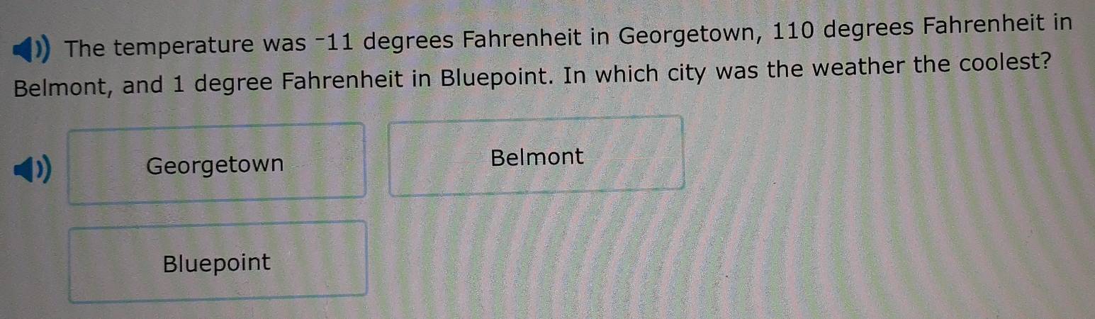 The temperature was -11 degrees Fahrenheit in Georgetown, 110 degrees Fahrenheit in
Belmont, and 1 degree Fahrenheit in Bluepoint. In which city was the weather the coolest?
) Georgetown Belmont
Bluepoint